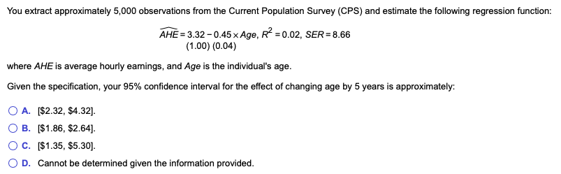 You extract approximately 5,000 observations from the Current Population Survey (CPS) and estimate the following regression function:
AHE= 3.32 -0.45 x Age, R² =0.02, SER= 8.66
(1.00) (0.04)
where AHE is average hourly earnings, and Age is the individual's age.
Given the specification, your 95% confidence interval for the effect of changing age by 5 years is approximately:
OA. [$2.32, $4.32].
B. [$1.86, $2.64].
C. [$1.35, $5.30].
D. Cannot be determined given the information provided.