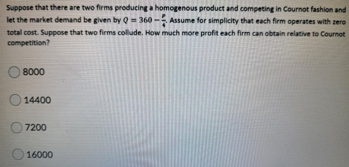 Suppose that there are two firms producing a homogenous product and competing in Cournot fashion and
let the market demand be given by Q = 360-- Assume for simplicity that each firm operates with zero
total cost. Suppose that two firms collude. How much more profit each firm can obtain relative to Cournot
competition?
8000
14400
7200
16000
