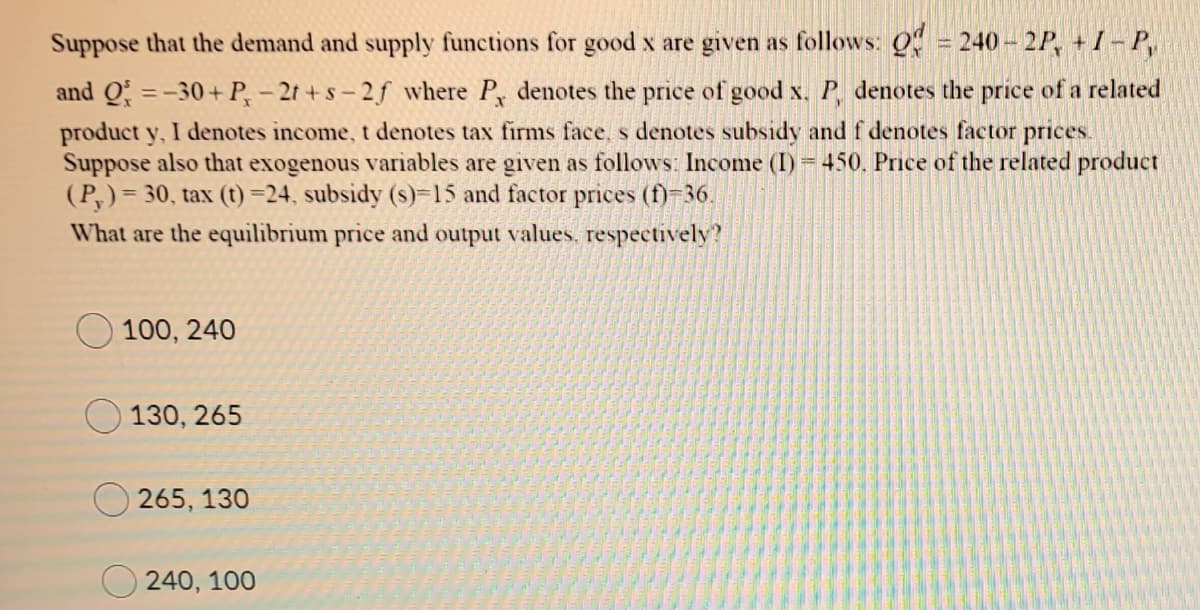 Suppose that the demand and supply functions for good x are given as follows: 0 = 240- 2P, + 1 – P,
and Q =-30+ P, – 2t +s- 2f where P, denotes the price of good x. P, denotes the price of a related
%3D
product y, I denotes income, t denotes tax firms face, s denotes subsidy and f denotes factor prices.
Suppose also that exogenous variables are given as follows: Income (I) 450, Price of the related product
(P,)= 30, tax (t)=24, subsidy (s)-15 and factor prices (f)-36.
What are the equilībrium price and output values. respectively?
100, 240
130, 265
265, 130
240, 100
