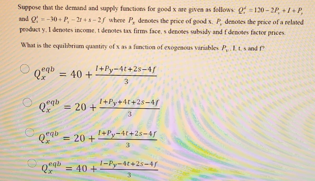 20 1+Py-4t+2s-4f|
Suppose that the demand and supply functions for good x are given as follows: Q = 120 – 2P, + I + P,
and Q = -30+ P, - 21 + s – 2 f where P denotes the price of good x, P, denotes the price of a related
product y, I denotes income, t denotes tax firms face, s denotes subsidy and f denotes factor prices.
What is the equilibrium quantity of x as a function of exogenous variables P, I, t. s and f?
I+Py-4t+2s-4ƒ
= 40 +
I+Py+4t+2s-4f
20 +
3
LE.www
3
- 40+
I-Py-4t+2s-4f
3
