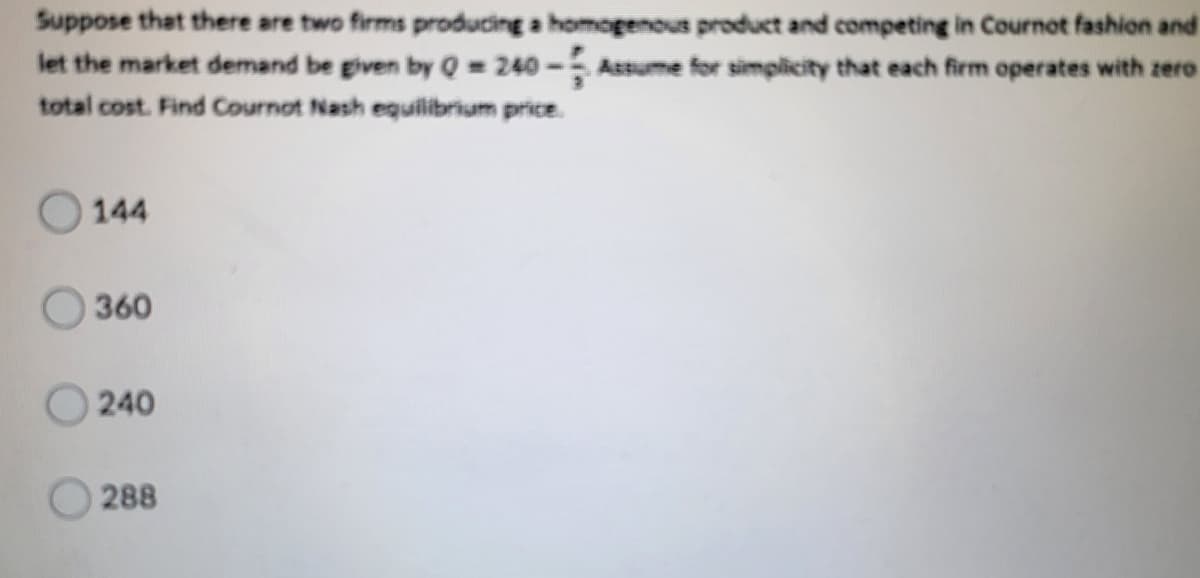 Suppose that there are two firms producing a homogenous product and competing in Cournot fashion and
let the market demand be given by Q = 240 - Assume for simplicity that each firm operates with zero
total cost. Find Cournot Nash eguilibrium price.
144
360
240
288
