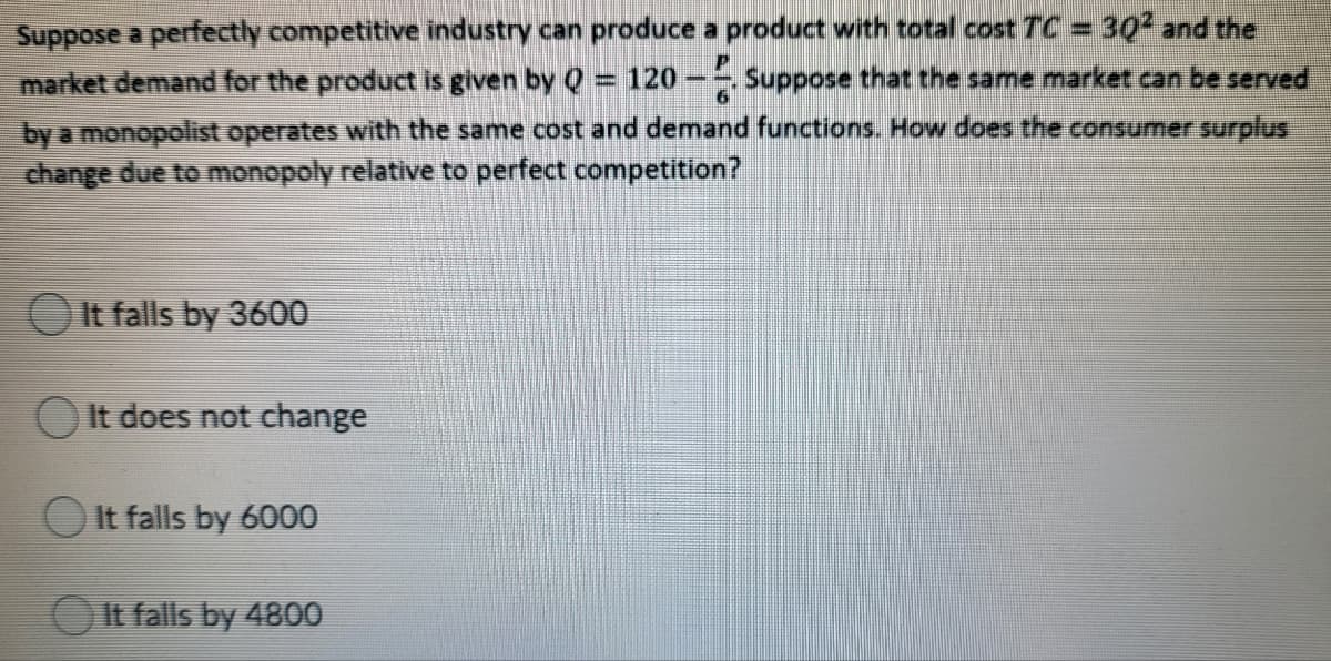 Suppose a perfectly competitive industry can produce a product with total cost TC = 30 and the
market demand for the product is given by Q = 120- Suppose that the same market can be served
by a monopolist operates with the same cost and demand functions. How does the consumer surplus
change due to monopoly relative to perfect competition?
O It falls by 3600
It does not change
OIt falls by 6000
It falls by 4800
