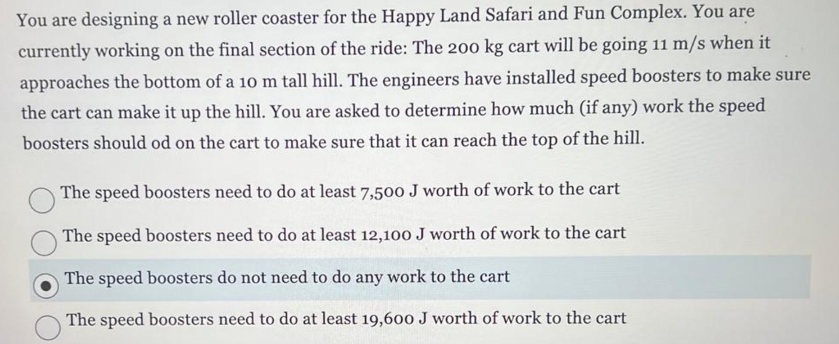 You are designing a new roller coaster for the Happy Land Safari and Fun Complex. You are
currently working on the final section of the ride: The 200 kg cart will be going 11 m/s when it
approaches the bottom of a 10 m tall hill. The engineers have installed speed boosters to make sure
the cart can make it up the hill. You are asked to determine how much (if any) work the speed
boosters should od on the cart to make sure that it can reach the top of the hill.
The speed boosters need to do at least 7,500 J worth of work to the cart
The speed boosters need to do at least 12,100 J worth of work to the cart
The speed boosters do not need to do any work to the cart
The speed boosters need to do at least 19,600 J worth of work to the cart