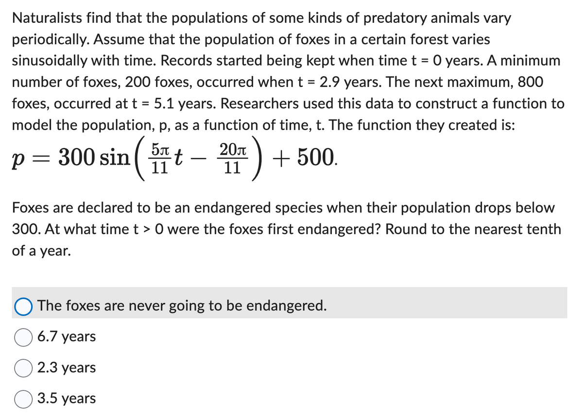 Naturalists find that the populations of some kinds of predatory animals vary
periodically. Assume that the population of foxes in a certain forest varies
sinusoidally with time. Records started being kept when time t = 0 years. A minimum
number of foxes, 200 foxes, occurred when t = 2.9 years. The next maximum, 800
foxes, occurred at t = 5.1 years. Researchers used this data to construct a function to
model the population, p, as a function of time, t. The function they created is:
p = 300 sin( t
5л
11
+ 500.
20л
11
Foxes are declared to be an endangered species when their population drops below
300. At what time t > 0 were the foxes first endangered? Round to the nearest tenth
of a year.
The foxes are never going to be endangered.
6.7 years
2.3 years
3.5 years