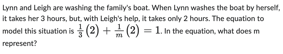 Lynn and Leigh are washing the family's boat. When Lynn washes the boat by herself,
it takes her 3 hours, but, with Leigh's help, it takes only 2 hours. The equation to
= 1. In the equation, what does m
model this situation is (2) + 2/12 (2)
1
3
represent?
