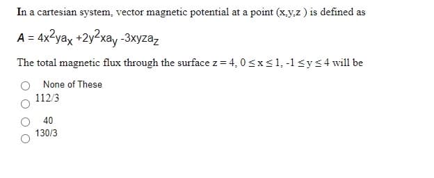 In a cartesian system, vector magnetic potential at a point (x.y,z ) is defined as
A = 4x2yax +2y2xay -3xyzaz
The total magnetic flux through the surface z = 4, 0 sxs1, -1 sys4 will be
None of These
112/3
40
130/3
