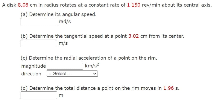 A disk 8.08 cm in radius rotates at a constant rate of 1 150 rev/min about its central axis.
(a) Determine its angular speed.
rad/s
(b) Determine the tangential speed at a point 3.02 cm from its center.
m/s
(c) Determine the radial acceleration of a point on the rim.
magnitude
direction ---Select---
km/s2
(d) Determine the total distance a point on the rim moves in 1.96 s.
m