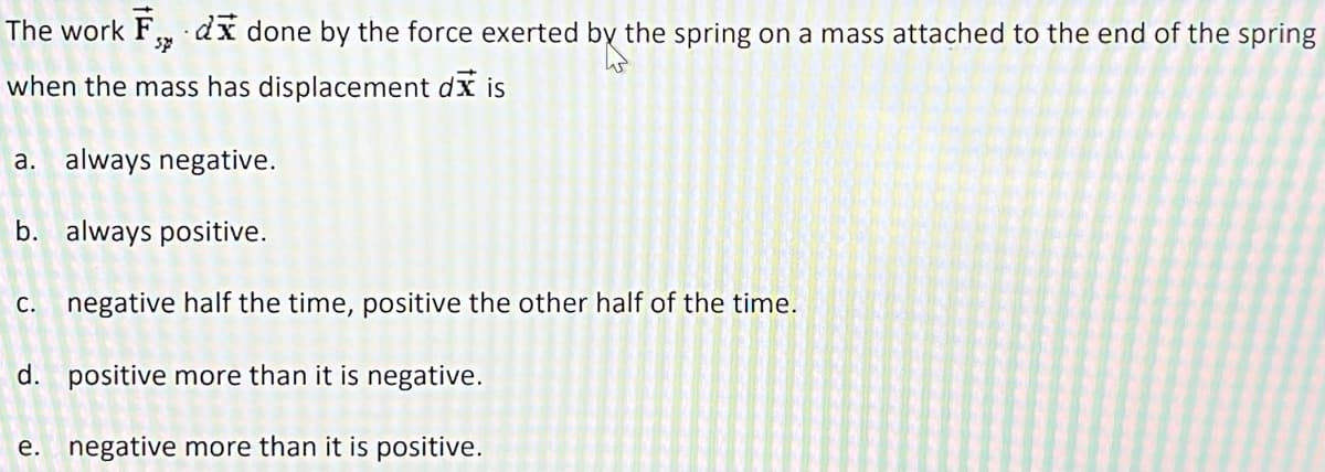 The work F, dx done by the force exerted by the spring on a mass attached to the end of the spring
when the mass has displacement dis
a. always negative.
b. always positive.
c. negative half the time, positive the other half of the time.
d. positive more than it is negative.
e. negative more than it is positive.