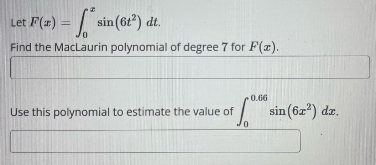 I
Let F(x) = sin(6t²) dt.
6²
Find the MacLaurin polynomial of degree 7 for F(x).
Use this polynomial to estimate the value of
0.66
Sº sin (6x²) dx.
0