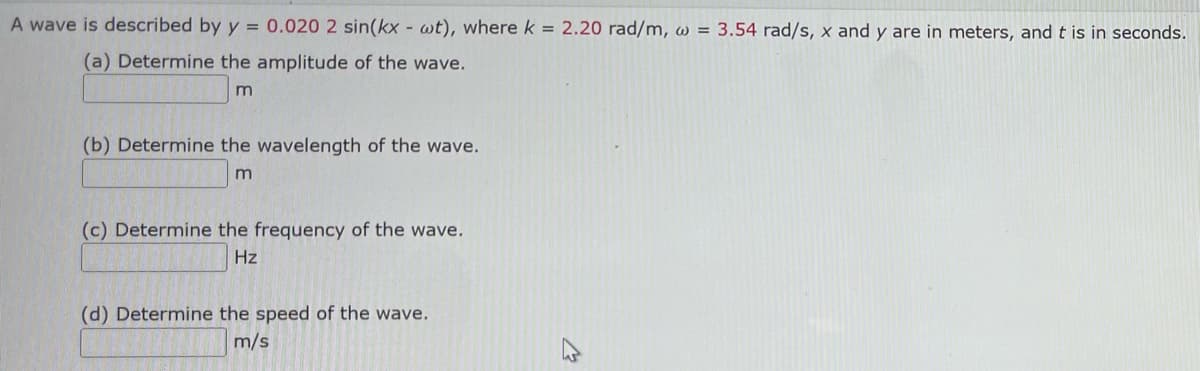 A wave is described by y = 0.020 2 sin(kx - wt), where k = 2.20 rad/m, w = 3.54 rad/s, x and y are in meters, and t is in seconds.
(a) Determine the amplitude of the wave.
m
(b) Determine the wavelength of the wave.
m
(c) Determine the frequency of the wave.
Hz
(d) Determine the speed of the wave.
m/s