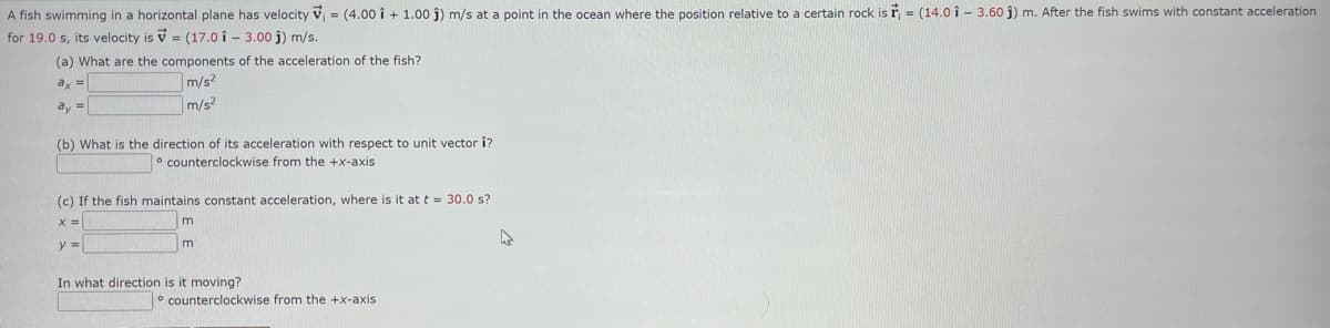 A fish swimming in a horizontal plane has velocity V₁ = (4.00 i + 1.00 j) m/s at a point in the ocean where the position relative to a certain rock is = (14.0 i 3.60 j) m. After the fish swims with constant acceleration
for 19.0 s, its velocity is = (17.0 13.00 ĵ) m/s.
(a) What are the components of the acceleration of the fish?
ax =
m/s²
ay
m/s2
(b) What is the direction of its acceleration with respect to unit vector î?
counterclockwise from the +x-axis
(c) If the fish maintains constant acceleration, where is it at t = 30.0 s?
x =
y =
m
m
In what direction is it moving?
counterclockwise from the +x-axis