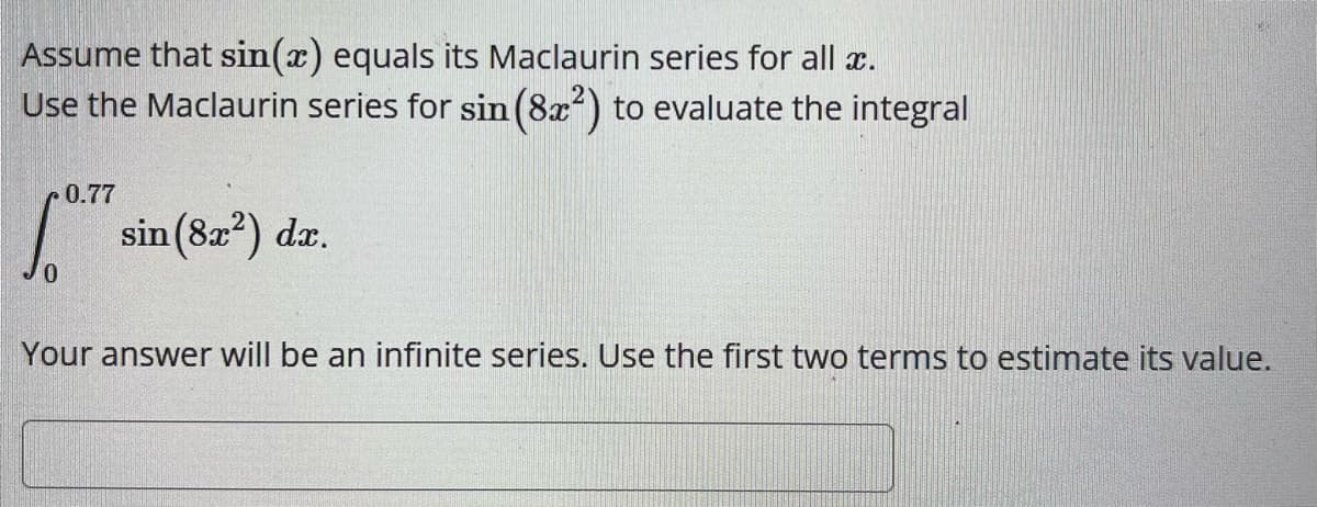 Assume that sin(x) equals its Maclaurin series for all x.
Use the Maclaurin series for sin (8x²) to evaluate the integral
0.77
10.77
sin (8x²) dx.
Your answer will be an infinite series. Use the first two terms to estimate its value.