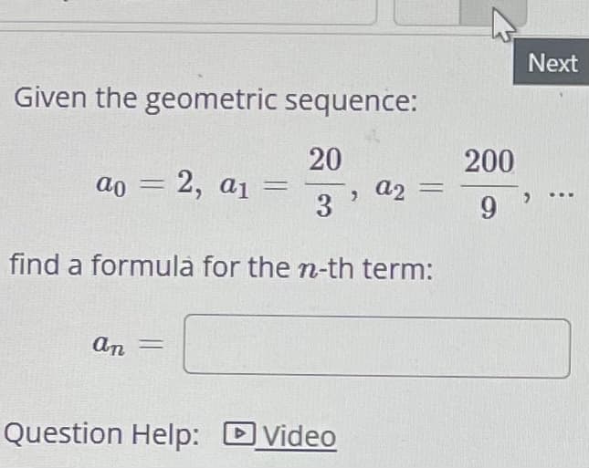 Given the geometric sequence:
20
3
find a formula for the n-th term:
ao = 2, a₁ =
an =
Question Help: Video
>
a2
-
200
9
Next
…..