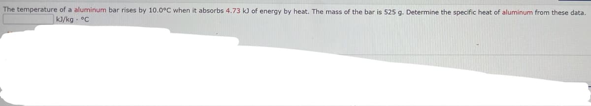 The temperature of a aluminum bar rises by 10.0°C when it absorbs 4.73 kJ of energy by heat. The mass of the bar is 525 g. Determine the specific heat of aluminum from these data.
kJ/kg °C