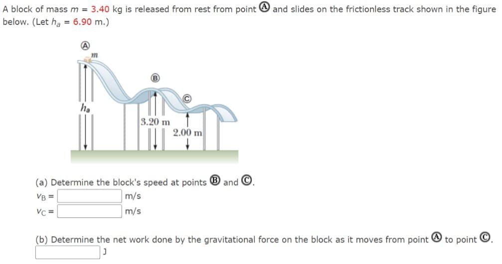 A block of mass m = 3.40 kg is released from rest from point and slides on the frictionless track shown in the figure
below. (Let ha = 6.90 m.)
(A
m
ha
3.20 m
2.00 m
(a) Determine the block's speed at points B and C
VB =
VC=
m/s
m/s
(b) Determine the net work done by the gravitational force on the block as it moves from point
to point