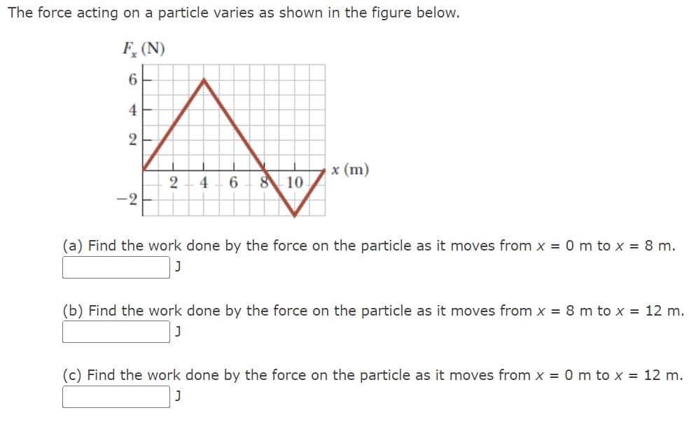 The force acting on a particle varies as shown in the figure below.
Fx (N)
6
4
2
x (m)
2
4 6
8
10
(a) Find the work done by the force on the particle as it moves from x = 0 m to x = 8 m.
J
(b) Find the work done by the force on the particle as it moves from x = 8 m to x = 12 m.
(c) Find the work done by the force on the particle as it moves from x = 0 m to x = 12 m.
]
