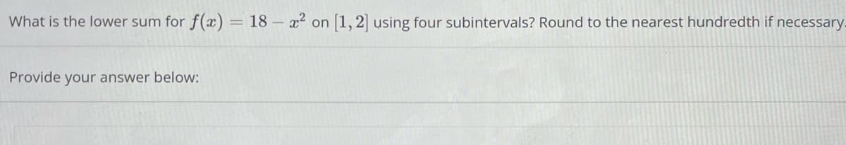 What is the lower sum for f(x) = 18 - x² on [1, 2] using four subintervals? Round to the nearest hundredth if necessary.
Provide your answer below: