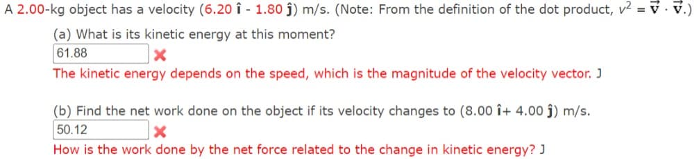 A 2.00-kg object has a velocity (6.20 1 - 1.80 ĵ) m/s. (Note: From the definition of the dot product, v² = v · V.)
(a) What is its kinetic energy at this moment?
61.88
The kinetic energy depends on the speed, which is the magnitude of the velocity vector. J
(b) Find the net work done on the object if its velocity changes to (8.00 î+ 4.00 ĵ) m/s.
50.12
How is the work done by the net force related to the change in kinetic energy? J