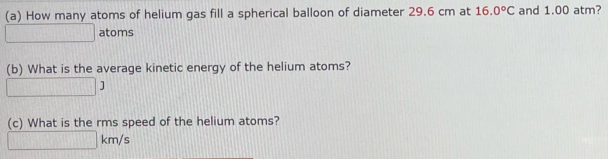 (a) How many atoms of helium gas fill a spherical balloon of diameter 29.6 cm at 16.0°C and 1.00 atm?
atoms
(b) What is the average kinetic energy of the helium atoms?
J
(c) What is the rms speed of the helium atoms?
km/s