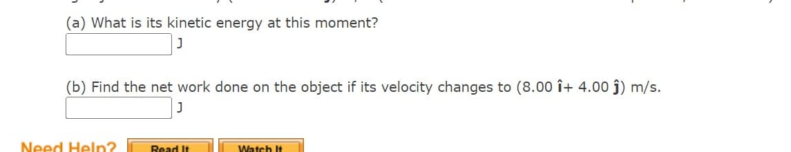 (a) What is its kinetic energy at this moment?
(b) Find the net work done on the object if its velocity changes to (8.00 î+ 4.00 ĵ) m/s.
J
Need Help?
Read It
Watch It