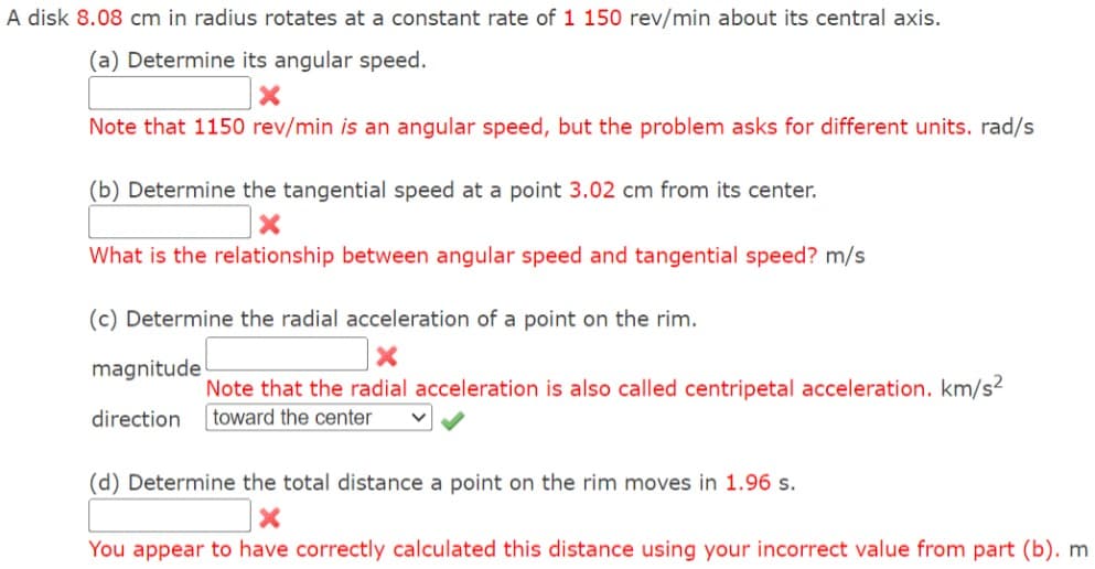A disk 8.08 cm in radius rotates at a constant rate of 1 150 rev/min about its central axis.
(a) Determine its angular speed.
X
Note that 1150 rev/min is an angular speed, but the problem asks for different units. rad/s
(b) Determine the tangential speed at a point 3.02 cm from its center.
What is the relationship between angular speed and tangential speed? m/s
(c) Determine the radial acceleration of a point on the rim.
magnitude
direction
Note that the radial acceleration is also called centripetal acceleration. km/s²
toward the center
(d) Determine the total distance a point on the rim moves in 1.96 s.
×
You appear to have correctly calculated this distance using your incorrect value from part (b). m