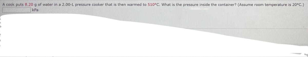 A cook puts 8.20 g of water in a 2.00-L pressure cooker that is then warmed to 510°C. What is the pressure inside the container? (Assume room temperature is 20°C.)
kPa