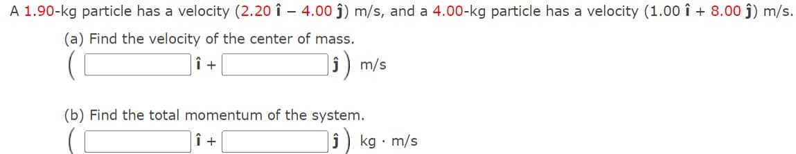 A 1.90-kg particle has a velocity (2.20 1 - 4.00 ĵ) m/s, and a 4.00-kg particle has a velocity (1.00 +8.00 ĵ) m/s.
(a) Find the velocity of the center of mass.
Î +
m/s
(b) Find the total momentum of the system.
Î +
J
kg m/s