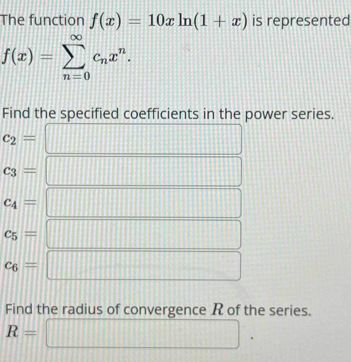The function f(x) = 10x ln(1 + x) is represented
X
f(x) = Σ cna".
n=0
Find the specified coefficients in the power series.
C2 =
C3 =
C4 =
C5
C6
Find the radius of convergence R of the series.
R =