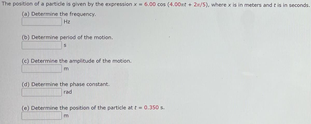 The position of a particle is given by the expression x = 6.00 cos (4.00nt + 2π/5), where x is in meters and t is in seconds.
(a) Determine the frequency.
Hz
(b) Determine period of the motion.
S
(c) Determine the amplitude of the motion.
m
(d) Determine the phase constant.
rad
(e) Determine the position of the particle at t = 0.350 s.
m