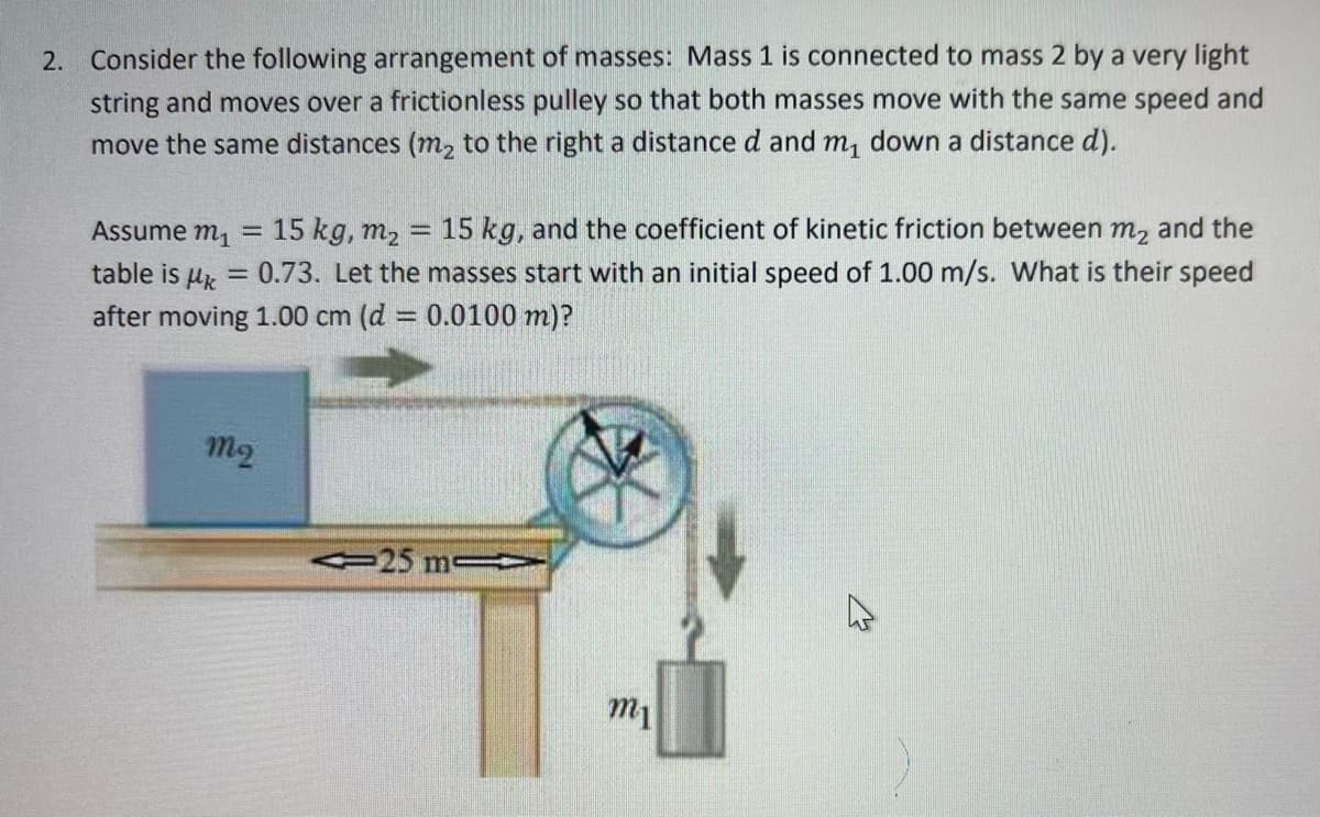 2. Consider the following arrangement of masses: Mass 1 is connected to mass 2 by a very light
string and moves over a frictionless pulley so that both masses move with the same speed and
move the same distances (m₂ to the right a distance d and m₁ down a distance d).
Assume m₁
15 kg, m₂
15 kg, and the coefficient of kinetic friction between m₂ and the
table is k
= 0.73. Let the masses start with an initial speed of 1.00 m/s. What is their speed
after moving 1.00 cm (d = 0.0100 m)?
-
mq
-
-25 ms
m1