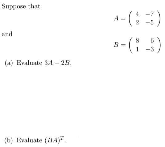 Suppose that
and
4 -7
A =
=
2-5
(a) Evaluate 3A-2B.
8
6
B = ( 1 -31 )
(b) Evaluate (BA)T.