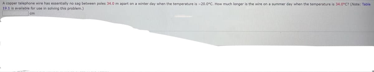 A copper telephone wire has essentially no sag between poles 34.0 m apart on a winter day when the temperature is -20.0°C. How much longer is the wire on a summer day when the temperature is 34.0°C? (Note: Table
19.1 is available for use in solving this problem.)
cm