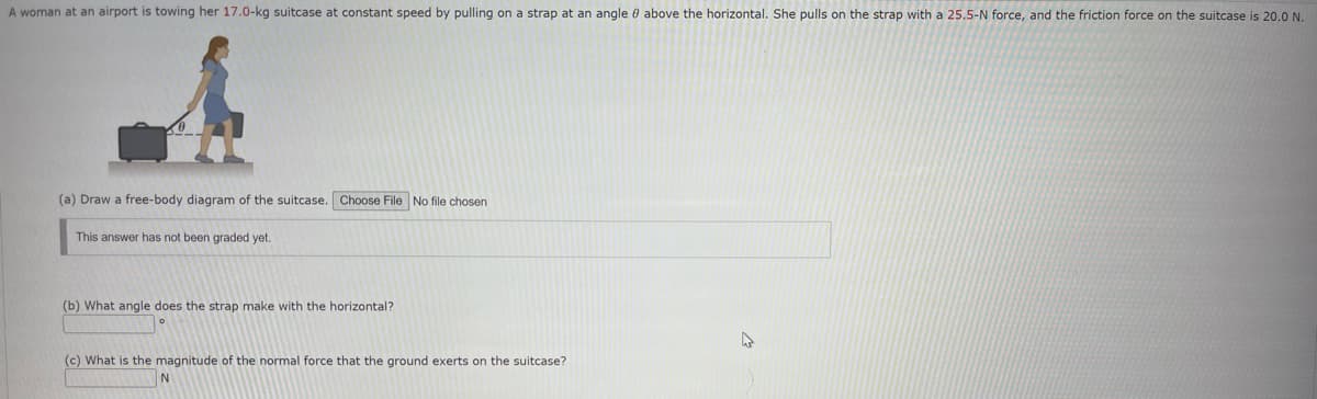 A woman at an airport is towing her 17.0-kg suitcase at constant speed by pulling on a strap at an angle above the horizontal. She pulls on the strap with a 25.5-N force, and the friction force on the suitcase is 20.0 N.
(a) Draw a free-body diagram of the suitcase. Choose File No file chosen
This answer has not been graded yet.
(b) What angle does the strap make with the horizontal?
(c) What is the magnitude of the normal force that the ground exerts on the suitcase?
A