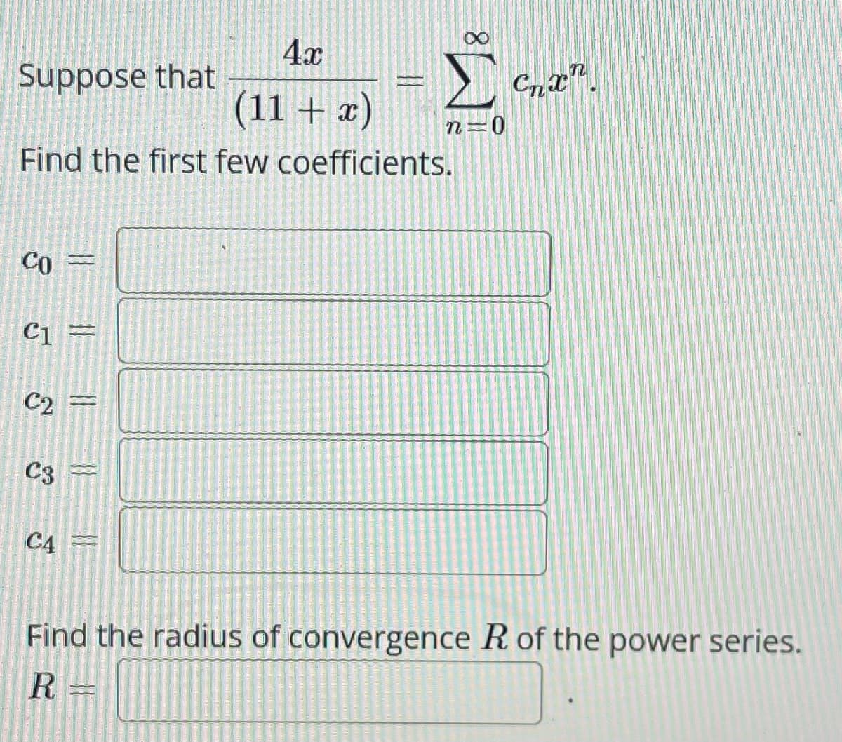 4x
(11 + x)
Find the first few coefficients.
Suppose that
CO=
C1 =
C₂ =
C3
C4
Σ Chan
n=0
Find the radius of convergence R of the power series.
R=