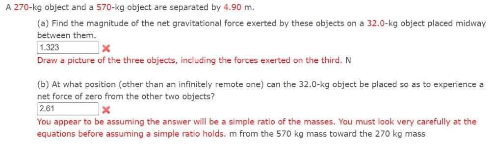 A 270-kg object and a 570-kg object are separated by 4.90 m.
(a) Find the magnitude of the net gravitational force exerted by these objects on a 32.0-kg object placed midway
between them.
1.323
×
Draw a picture of the three objects, including the forces exerted on the third. N
(b) At what position (other than an infinitely remote one) can the 32.0-kg object be placed so as to experience a
net force of zero from the other two objects?
2.61
You appear to be assuming the answer will be a simple ratio of the masses. You must look very carefully at the
equations before assuming a simple ratio holds. m from the 570 kg mass toward the 270 kg mass