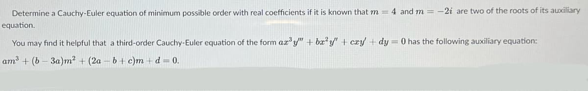 Determine a Cauchy-Euler equation of minimum possible order with real coefficients if it is known that m = 4 and m = -2i are two of the roots of its auxiliary
equation.
You may find it helpful that a third-order Cauchy-Euler equation of the form ax³y" + bx²y" + cxy + dy = 0 has the following auxiliary equation:
am³ (b3a)m² + (2a-b+ c)m + d = 0.