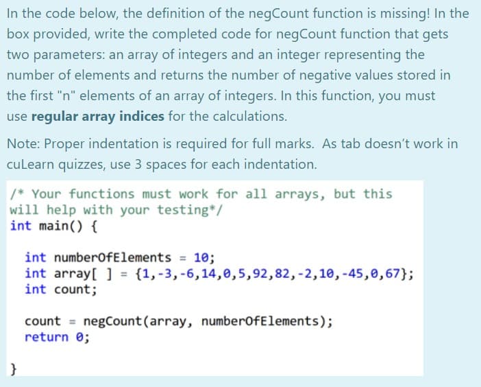In the code below, the definition of the negCount function is missing! In the
box provided, write the completed code for negCount function that gets
two parameters: an array of integers and an integer representing the
number of elements and returns the number of negative values stored in
the first "n" elements of an array of integers. In this function, you must
use regular array indices for the calculations.
Note: Proper indentation is required for full marks. As tab doesn't work in
culearn quizzes, use 3 spaces for each indentation.
/* Your functions must work for all arrays, but this
will help with your testing*/
int main() {
int numberofElements = 10;
int array[ ] = {1,-3, -6,14,0,5,92,82, -2,10, -45,0,67};
int count;
count = negCount(array, numberofElements);
return 0;
}

