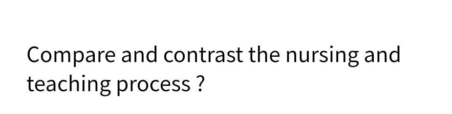 Compare and contrast the nursing and
teaching process ?
