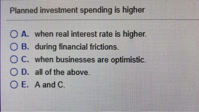 Planned investment spending is higher
O A. when real interest rate is higher.
O B. during financial frictions.
OC. when businesses are optimistic.
O D. all of the above.
O E. A and C.