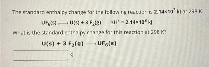 The standard enthalpy change for the following reaction is 2.14x10³ kJ at 298 K.
UFG(s)→→→→→→→ U(s) + 3 F₂(g) AH° = 2.14×10³ kJ
What is the standard enthalpy change for this reaction at 298 K?
U(s) + 3 F₂(g) →→→→ UF6(s)
kj