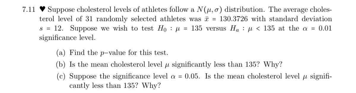 7.11
Suppose cholesterol levels of athletes follow a N(μ, o) distribution. The average choles-
terol level of 31 randomly selected athletes was = 130.3726 with standard deviation
S = 12. Suppose we wish to test Hoμ = 135 versus Ha < 135 at the a = 0.01
significance level.
(a) Find the p-value for this test.
(b) Is the mean cholesterol level u significantly less than 135? Why?
(c) Suppose the significance level a = 0.05. Is the mean cholesterol level signifi-
cantly less than 135? Why?