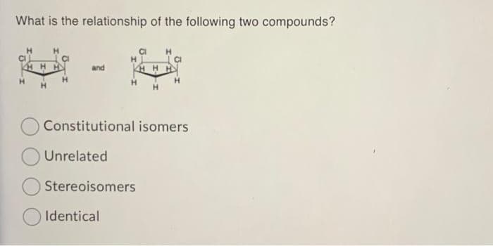 What is the relationship of the following two compounds?
H
CI
HHH
H
H
Stereoisomers
Identical
HH
Constitutional isomers
Unrelated
H