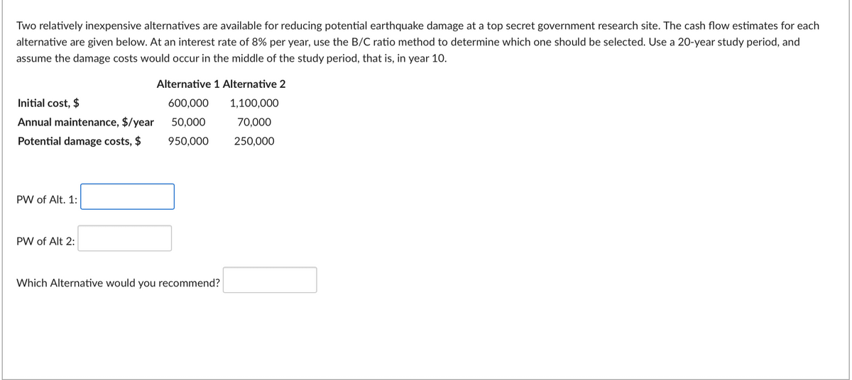 Two relatively inexpensive alternatives are available for reducing potential earthquake damage at a top secret government research site. The cash flow estimates for each
alternative are given below. At an interest rate of 8% per year, use the B/C ratio method to determine which one should be selected. Use a 20-year study period, and
assume the damage costs would occur in the middle of the study period, that is, in year 10.
Alternative 1 Alternative 2
Initial cost, $
600,000
1,100,000
Annual maintenance, $/year
50,000
70,000
Potential damage costs, $ 950,000
250,000
PW of Alt. 1:
PW of Alt 2:
Which Alternative would you recommend?