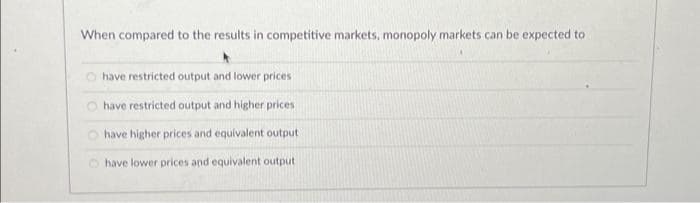 When compared to the results in competitive markets, monopoly markets can be expected to
have restricted output and lower prices
have restricted output and higher prices
have higher prices and equivalent output
have lower prices and equivalent output