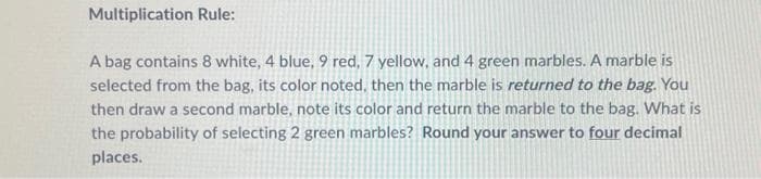 Multiplication Rule:
A bag contains 8 white, 4 blue, 9 red, 7 yellow, and 4 green marbles. A marble is
selected from the bag, its color noted, then the marble is returned to the bag. You
then draw a second marble, note its color and return the marble to the bag. What is
the probability of selecting 2 green marbles? Round your answer to four decimal
places.