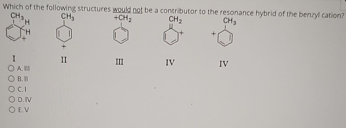 Which of the following structures would not be a contributor to the resonance hybrid of the benzyl cation?
CH₂
+CH ₂
CH₂
CH₂
CH 3
H
I
O A. III
OB. II
O C.I
O D. IV
O E.V
II
III
IV
IV