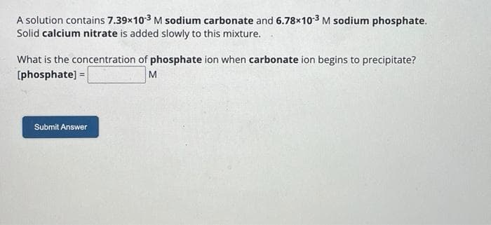 A solution contains 7.39x10-³ M sodium carbonate and 6.78x10-3 M sodium phosphate.
Solid calcium nitrate is added slowly to this mixture.
What is the concentration of phosphate ion when carbonate ion begins to precipitate?
[phosphate] =
M
Submit Answer