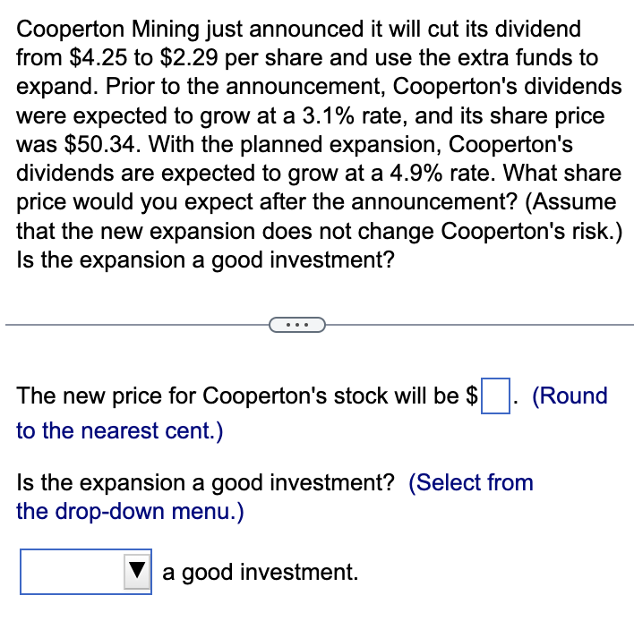 Cooperton Mining just announced it will cut its dividend
from $4.25 to $2.29 per share and use the extra funds to
expand. Prior to the announcement, Cooperton's dividends
were expected to grow at a 3.1% rate, and its share price
was $50.34. With the planned expansion, Cooperton's
dividends are expected to grow at a 4.9% rate. What share
price would you expect after the announcement? (Assume
that the new expansion does not change Cooperton's risk.)
Is the expansion a good investment?
The new price for Cooperton's stock will be $. (Round
to the nearest cent.)
Is the expansion a good investment? (Select from
the drop-down menu.)
a good investment.