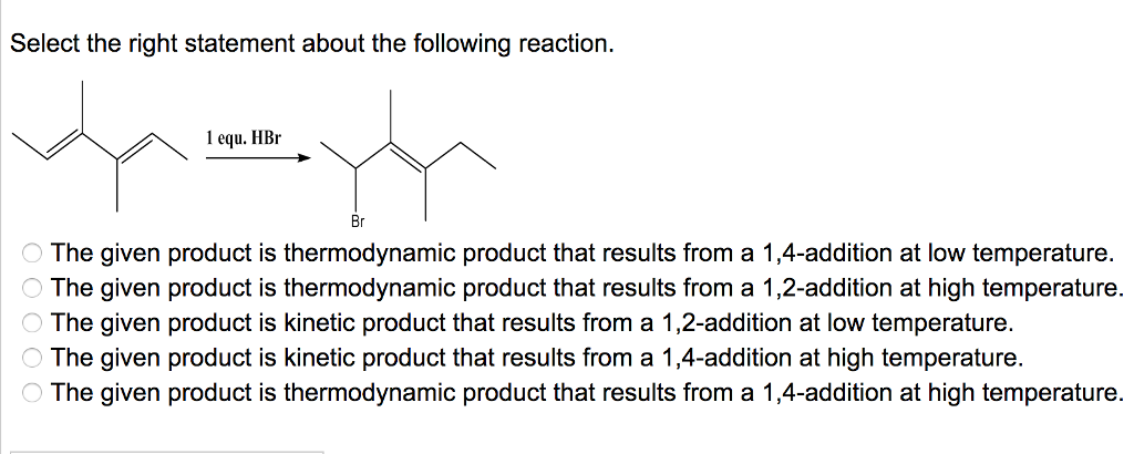 Select the right statement about the following reaction.
1 equ. HBr
Br
O The given product is thermodynamic product that results from a 1,4-addition at low temperature.
O The given product is thermodynamic product that results from a 1,2-addition at high temperature.
O The given product is kinetic product that results from a 1,2-addition at low temperature.
O The given product is kinetic product that results from a 1,4-addition at high temperature.
O The given product is thermodynamic product that results from a 1,4-addition at high temperature.