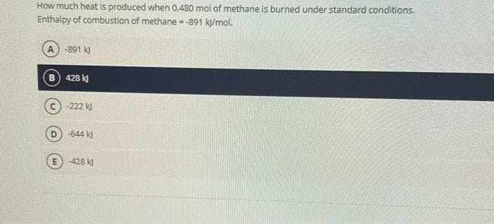 How much heat is produced when 0.480 mol of methane is burned under standard conditions.
Enthalpy of combustion of methane = -891 kJ/mol.
-
A) -891 kJ
B 428 kJ
-222 kJ
-644 kJ
-428 kJ
